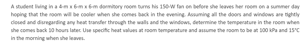 A student living in a 4-m x 6-m x 6-m dormitory room turns his 150-W fan on before she leaves her room on a summer day
hoping that the room will be cooler when she comes back in the evening. Assuming all the doors and windows are tightly
closed and disregarding any heat transfer through the walls and the windows, determine the temperature in the room when
she comes back 10 hours later. Use specific heat values at room temperature and assume the room to be at 100 kPa and 15°C
in the morning when she leaves.