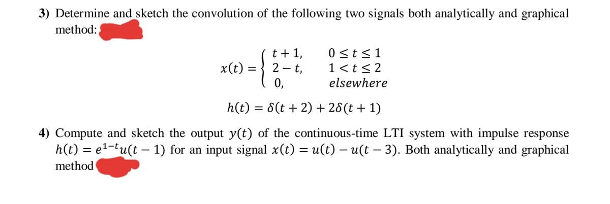 3) Determine and sketch the convolution of the following two signals both analytically and graphical
method:
{
t + 1,
2 - t,
0 <t<1
1<t< 2
x(t)
%3|
0,
elsewhere
h(t) = 8(t + 2) + 28(t + 1)
4) Compute and sketch the output y(t) of the continuous-time LTI system with impulse response
h(t) = e1-tu(t – 1) for an input signal x(t) = u(t) – u(t – 3). Both analytically and graphical
method
