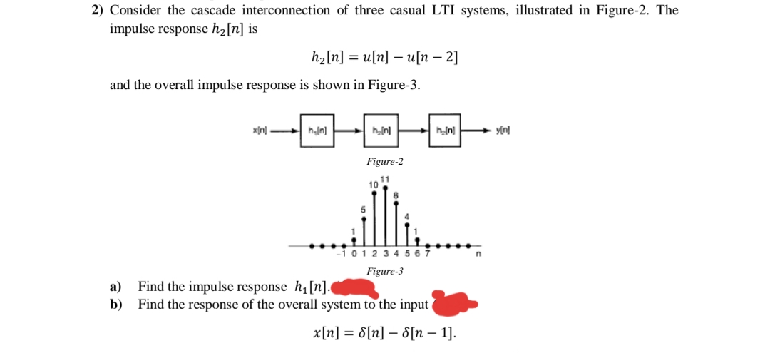 2) Consider the cascade interconnection of three casual LTI systems, illustrated in Figure-2. The
impulse response h2[n] is
hzln] %3D u[n] —u[п — 2]
and the overall impulse response is shown in Figure-3.
x[n] h,ln]
h[n]
heln] y[n)
Figure-2
11
10
-1 012 3 4 5 6 7
Figure-3
а)
Find the impulse response h1[n].
b) Find the response of the overall system to the input
x[n] = 8[n] – 8[n – 1].
