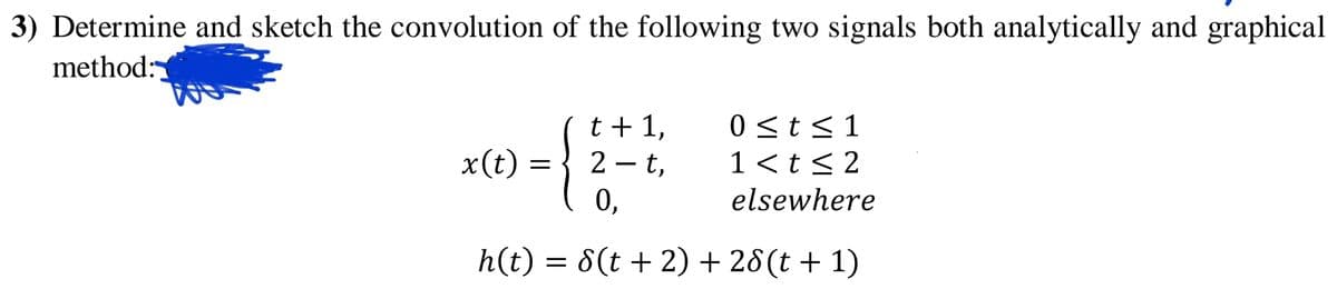 3) Determine and sketch the convolution of the following two signals both analytically and graphical
method:
t + 1,
2 -t,
0 <t<1
1 <t< 2
elsewhere
x(t)
0,
h(t) = 8(t + 2) + 28(t + 1)
