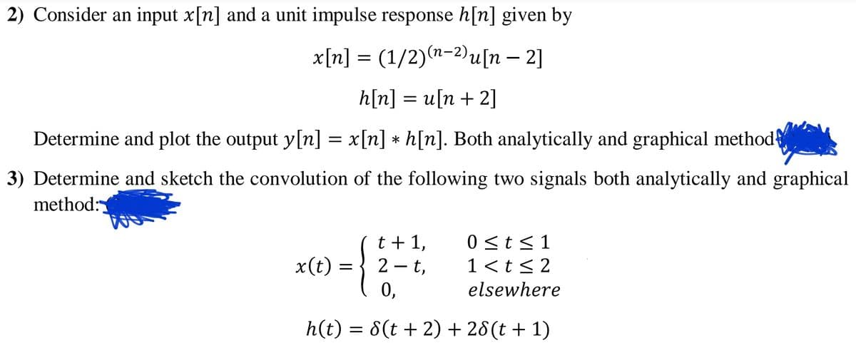 2) Consider an input x[n] and a unit impulse response h[n] given by
x[n] = (1/2)(n-2)u[n – 2]
h[n] %3D и[n + 2]
Determine and plot the output y[n] = x[n] * h[n]. Both analytically and graphical method
3) Determine and sketch the convolution of the following two signals both analytically and graphical
method:
t + 1,
2 - t,
0 <t<1
x(t) =
1 <t< 2
elsewhere
h(t) = 8(t + 2) + 28 (t + 1)
