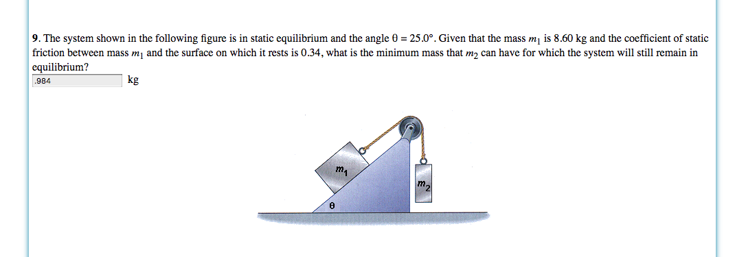 9. The system shown in the following figure is in static equilibrium and the angle 0 = 25.0°. Given that the mass m\ is 8.60 kg and the coefficient of static
friction between mass m1 and the surface on which it rests is 0.34, what is the minimum mass that m2 can have for which the system will still remain in
equilibrium?
kg
984
m.
