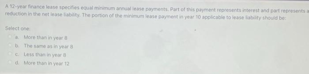 A 12-year finance lease specifies equal minimum annual lease payments. Part of this payment represents interest and part represents a
reduction in the net lease liability. The portion of the minimum lease payment in year 10 applicable to lease liability should be:
Select one:
a.
More than in year 8
b. The same as in year 8
Oc. Less than in year 8
Od. More than in year 12
