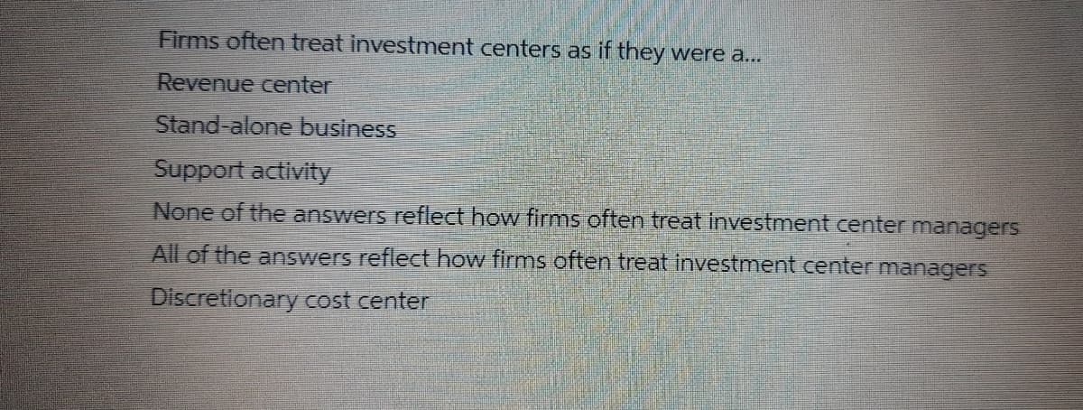 Firms often treat investment centers as if they were a...
Revenue center
Stand-alone business
Support activity
None of the answers reflect how firms often treat investment center managers
All of the answers reflect how firms often treat investment center managers
Discretlonary cost center
