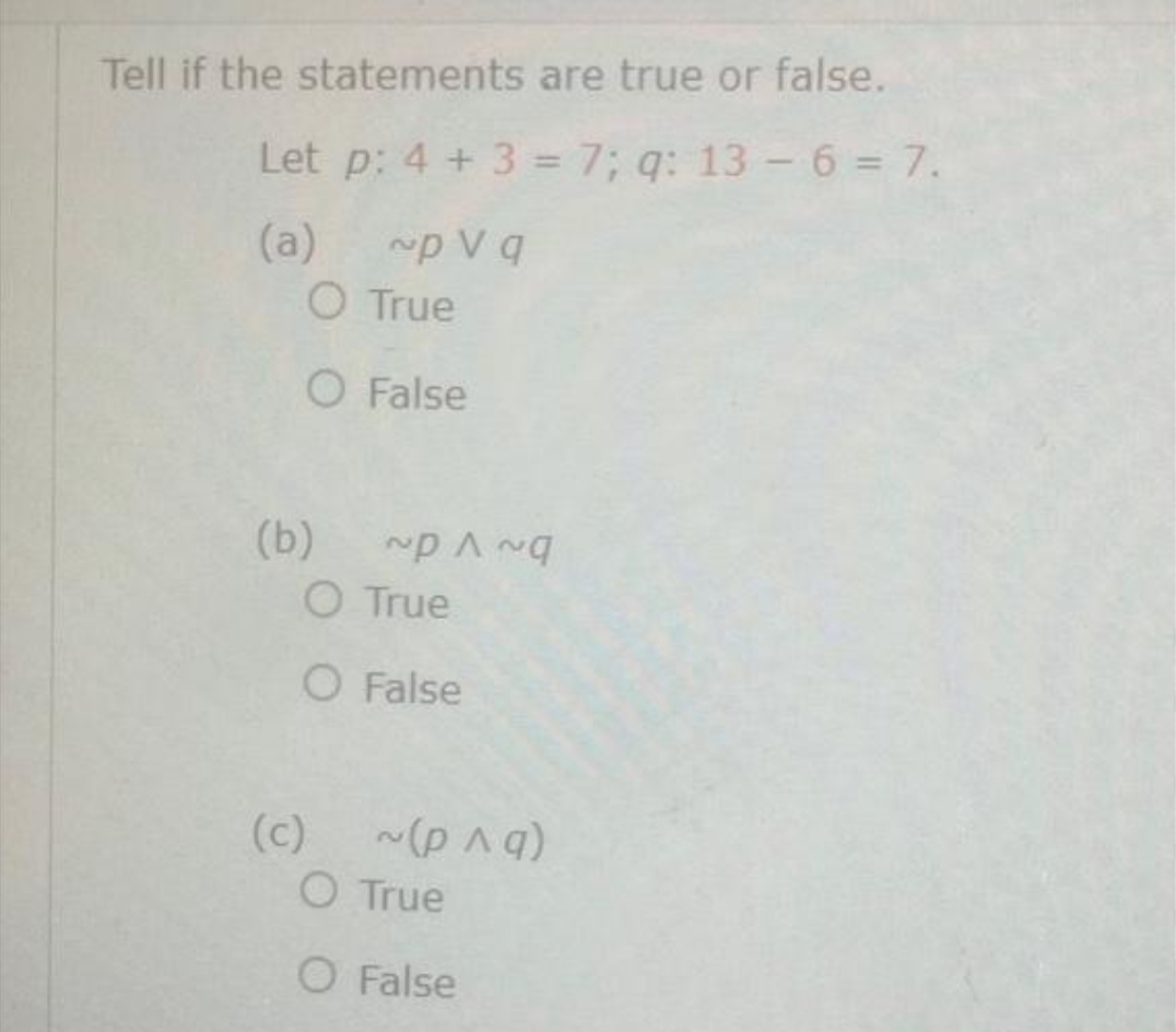 Tell if the statements are true or false.
Let p: 4 + 3 = 7; q: 13 - 6 = 7.
(a)
~p V q
O True
O False
(b)
O True
O False
(c)
O True
O False
