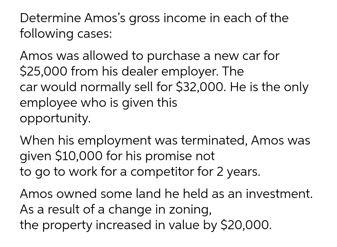 Determine Amos's gross income in each of the
following cases:
Amos was allowed to purchase a new car for
$25,000 from his dealer employer. The
car would normally sell for $32,000. He is the only
employee who is given this
opportunity.
When his employment was terminated, Amos was
given $10,000 for his promise not
to go to work for a competitor for 2 years.
Amos owned some land he held as an investment.
As a result of a change in zoning,
the property increased in value by $20,000.
