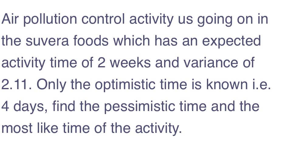 Air pollution control activity us going on in
the suvera foods which has an expected
activity time of 2 weeks and variance of
2.11. Only the optimistic time is known i.e.
4 days, find the pessimistic time and the
most like time of the activity.

