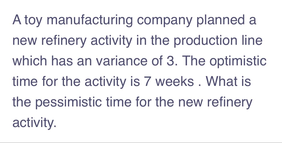 A toy manufacturing company planned a
new refinery activity in the production line
which has an variance of 3. The optimistic
time for the activity is 7 weeks . What is
the pessimistic time for the new refinery
activity.
