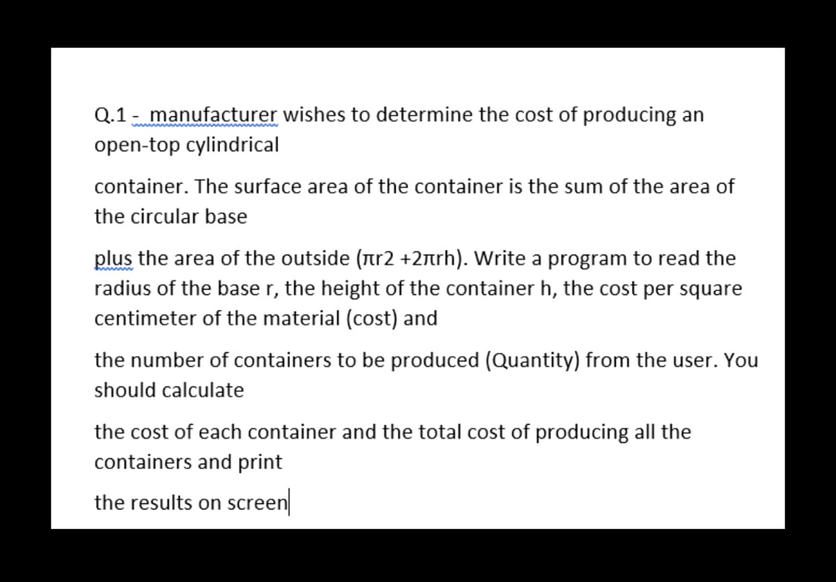 Q.1 - manufacturer wishes to determine the cost of producing an
open-top cylindrical
container. The surface area of the container is the sum of the area of
the circular base
plus the area of the outside (nr2 +2nrh). Write a program to read the
radius of the base r, the height of the container h, the cost per square
centimeter of the material (cost) and
the number of containers to be produced (Quantity) from the user. You
should calculate
the cost of each container and the total cost of producing all the
containers and print
the results on screen
