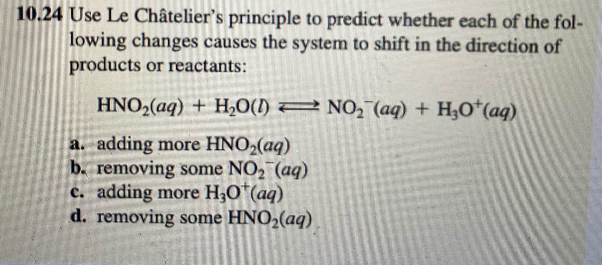 10.24 Use Le Châtelier's principle to predict whether each of the fol-
lowing changes causes the system to shift in the direction of
products or reactants:
HNO2(aq) + H,0() 2 NO, (aq) + H;O*(aq)
a. adding more HNO2(aq)
b. removing some NO2 (aq)
c. adding more H3O"(aq)
d. removing some HNO2(aq)
