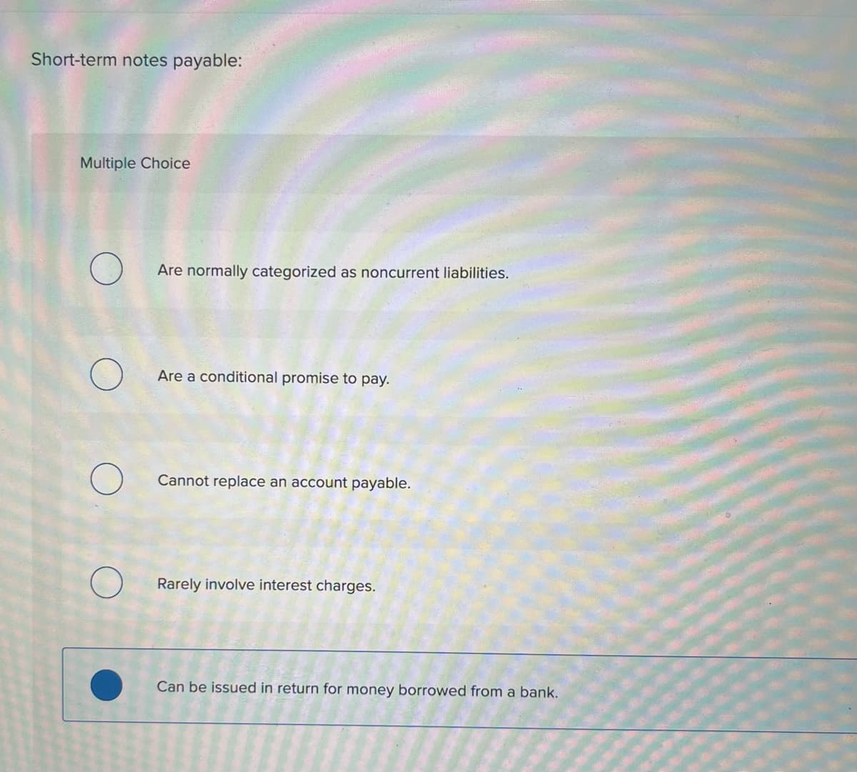 Short-term notes payable:
Multiple Choice
O
Are normally categorized as noncurrent liabilities.
Are a conditional promise to pay.
Cannot replace an account payable.
Rarely involve interest charges.
Can be issued in return for money borrowed from a bank.