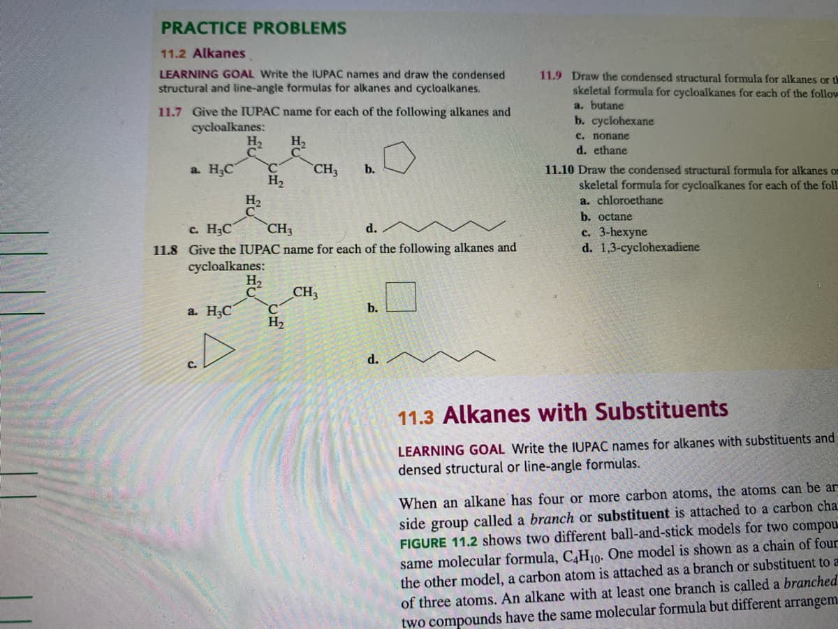 PRACTICE PROBLEMS
11.2 Alkanes
LEARNING GOAL Write the IUPAC names and draw the condensed
structural and line-angle formulas for alkanes and cycloalkanes.
11.9 Draw the condensed structural formula for alkanes or th
skeletal formula for cycloalkanes for each of the follow
a. butane
b. cyclohexane
11.7 Give the IUPAC name for each of the following alkanes and
cycloalkanes:
C. nonane
H2
H2
d. ethane
a. H3C
CH3
b.
11.10 Draw the condensed structural formula for alkanes om
H2
skeletal formula for cycloalkanes for each of the foll
a. chloroethane
H2
b. octane
с. НС
CH3
d.
с. 3-hexyne
d. 1,3-cyclohexadiene
11.8 Give the IUPAC name for each of the following alkanes and
cycloalkanes:
H2
CH3
a. H3C
b.
H2
d.
m
11.3 Alkanes with Substituents
LEARNING GOAL Write the IUPAC names for alkanes with substituents and
densed structural or line-angle formulas.
When an alkane has four or more carbon atoms, the atoms can be ar
side group called a branch or substituent is attached to a carbon cha
FIGURE 11.2 shows two different ball-and-stick models for two compou
same molecular formula, C,H10. One model is shown as a chain of four
the other model, a carbon atom is attached as a branch or substituent to a
of three atoms. An alkane with at least one branch is called a branched
two compounds have the same molecular formula but different arrangem
