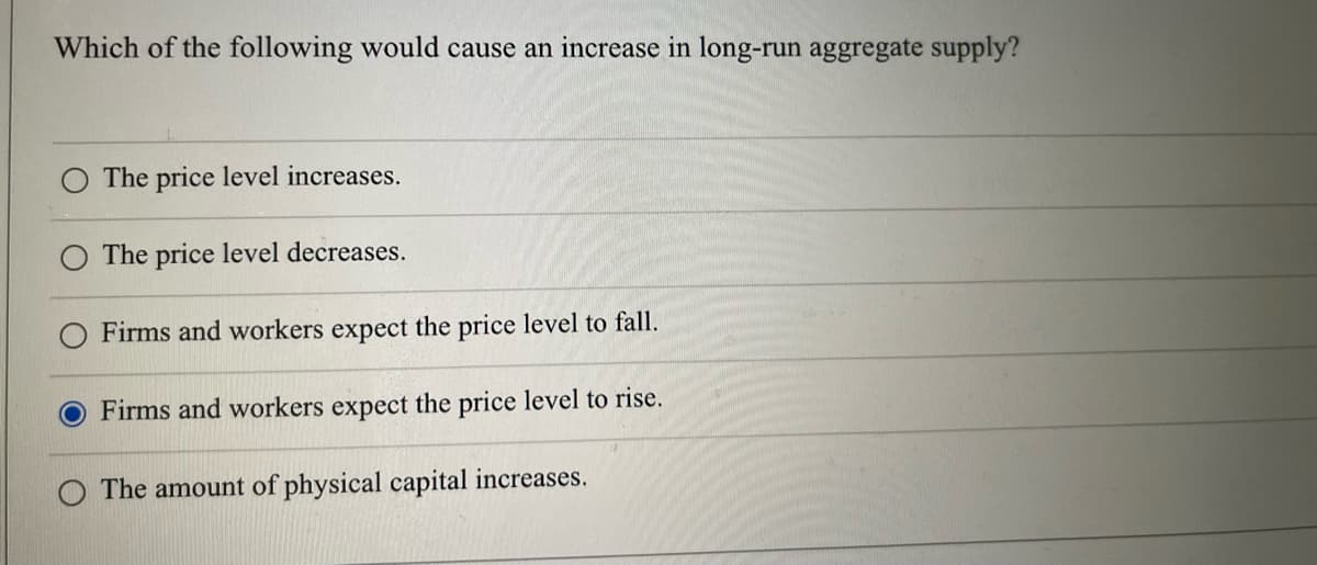 Which of the following would cause an increase in long-run aggregate supply?
The price level increases.
The price level decreases.
Firms and workers expect the price level to fall.
Firms and workers expect the price level to rise.
The amount of physical capital increases.
