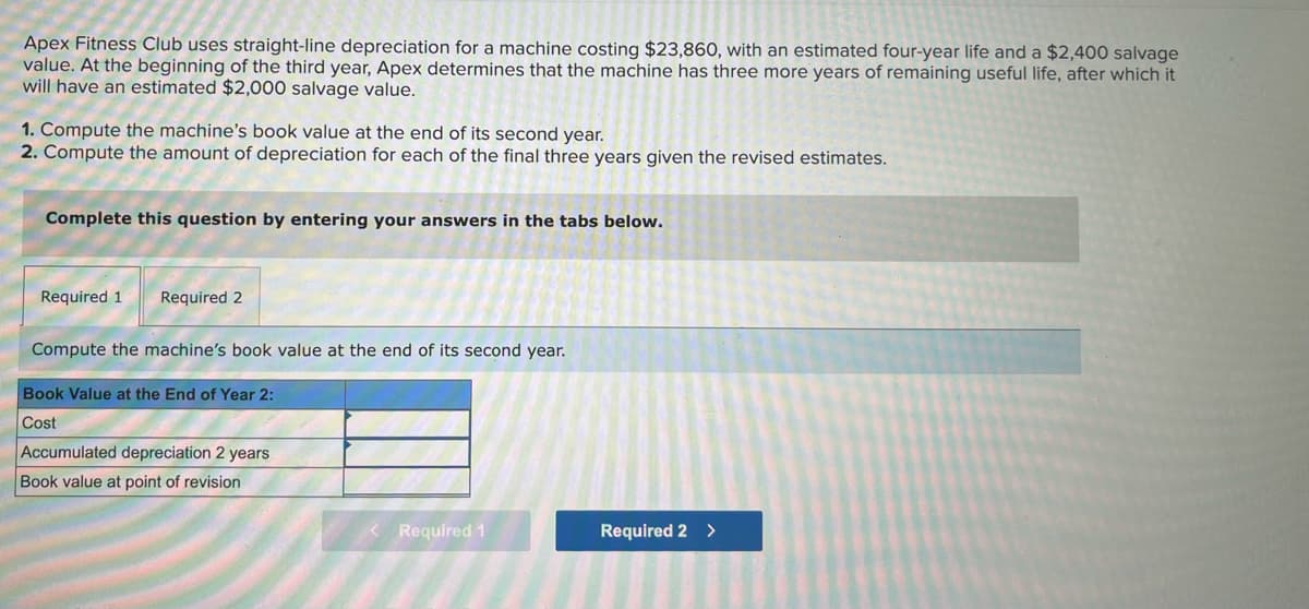 Apex Fitness Club uses straight-line depreciation for a machine costing $23,860, with an estimated four-year life and a $2,400 salvage
value. At the beginning of the third year, Apex determines that the machine has three more years of remaining useful life, after which it
will have an estimated $2,000 salvage value.
1. Compute the machine's book value at the end of its second year.
2. Compute the amount of depreciation for each of the final three years given the revised estimates.
Complete this question by entering your answers in the tabs below.
Required 1 Required 2
Compute the machine's book value at the end of its second year.
Book Value at the End of Year 2:
Cost
Accumulated depreciation 2 years
Book value at point of revision
Required 1
N
Required 2 >
