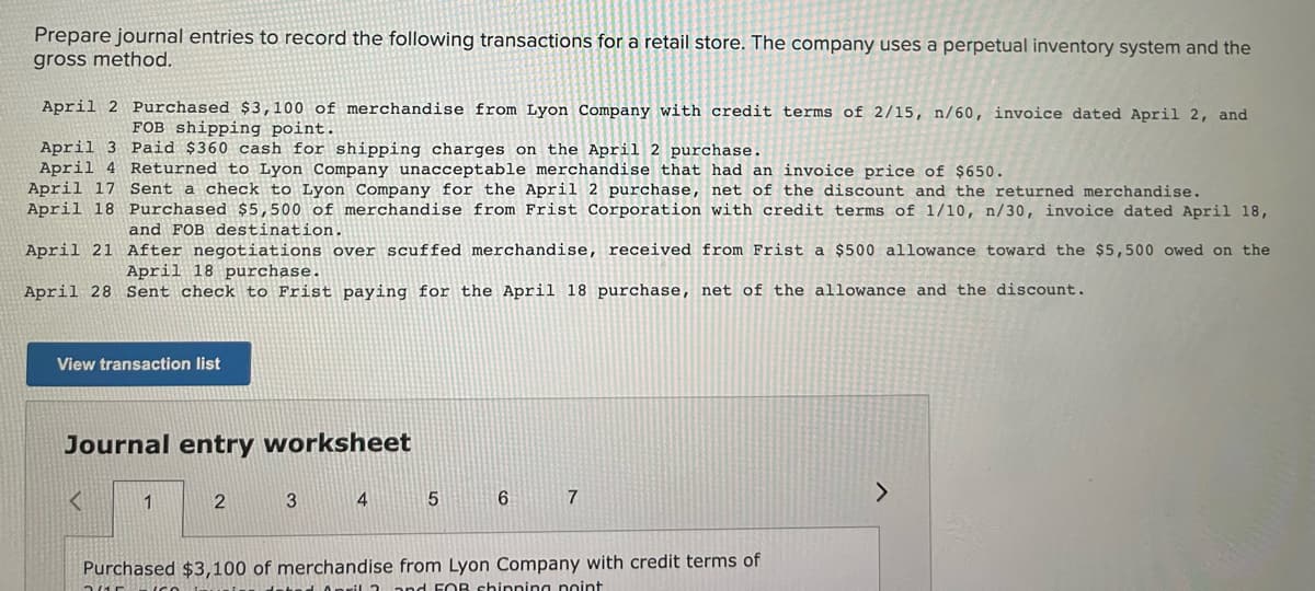 Prepare journal entries to record the following transactions for a retail store. The company uses a perpetual inventory system and the
gross method,
April 2 Purchased $3,100 of merchandise from Lyon Company with credit terms of 2/15, n/60, invoice dated April 2, and
FOB shipping point.
April 3 Paid $360 cash for shipping charges on the April 2 purchase.
April 4 Returned to Lyon Company unacceptable merchandise that had an invoice price of $650.
April 17 Sent a check to Lyon Company for the April 2 purchase, net of the discount and the returned merchandise.
April 18 Purchased $5,500 of merchandise from Frist Corporation with credit terms of 1/10, n/30, invoice dated April 18,
and FOB destination.
April 21 After negotiations over scuffed merchandise, received from Frist a $500 allowance toward the $5,500 owed on the
April 18 purchase.
April 28 Sent check to Frist paying for the April 18 purchase, net of the allowance and the discount.
View transaction list
Journal entry worksheet
7
<.
1
2
3
Purchased $3,100 of merchandise from Lyon Company with credit terms of
Onril 3 and FOB chinning nnint
