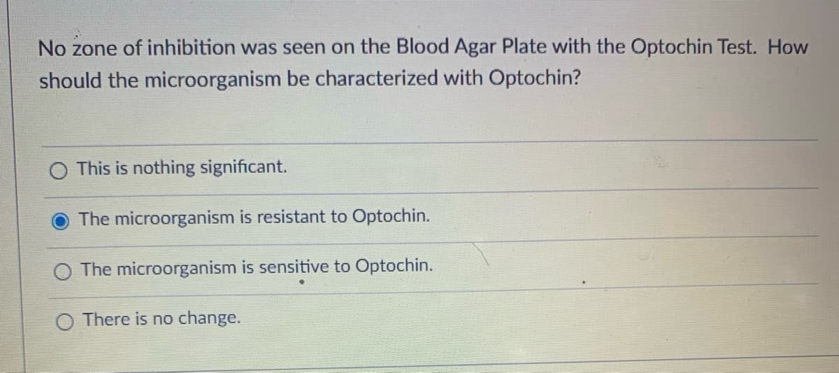No zone of inhibition was seen on the Blood Agar Plate with the Optochin Test. How
should the microorganism be characterized with Optochin?
O This is nothing significant.
The microorganism is resistant to Optochin.
O The microorganism is sensitive to Optochin.
O There is no change.
