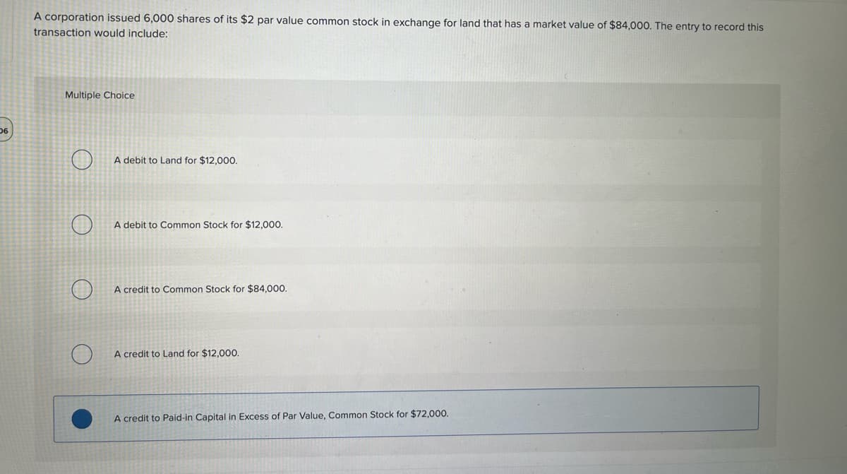 06
A corporation issued 6,000 shares of its $2 par value common stock in exchange for land that has a market value of $84,000. The entry to record this
transaction would include:
Multiple Choice
A debit to Land for $12,000.
A debit to Common Stock for $12,000.
A credit to Common Stock for $84,000.
A credit to Land for $12,000.
A credit to Paid-in Capital in Excess of Par Value, Common Stock for $72,000.