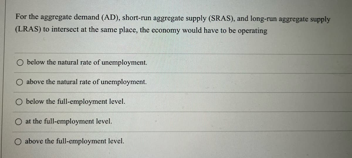 For the aggregate demand (AD), short-run aggregate supply (SRAS), and long-run aggregate supply
(LRAS) to intersect at the same place, the economy would have to be operating
below the natural rate of unemployment.
above the natural rate of unemployment.
below the full-employment level.
at the full-employment level.
above the full-employment level.
