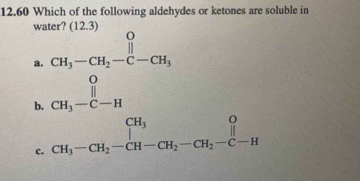 12.60 Which of the following aldehydes or ketones are soluble in
water? (12.3)
|3|
a. CH3-CH2 -C-CH3
b. CH3 — С —н
CH3
c. CH3-CH2-CH-CH2-CH2-C-H

