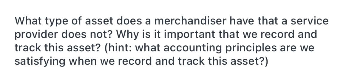 What type of asset does a merchandiser have that a service
provider does not? Why is it important that we record and
track this asset? (hint: what accounting principles are we
satisfying when we record and track this asset?)
