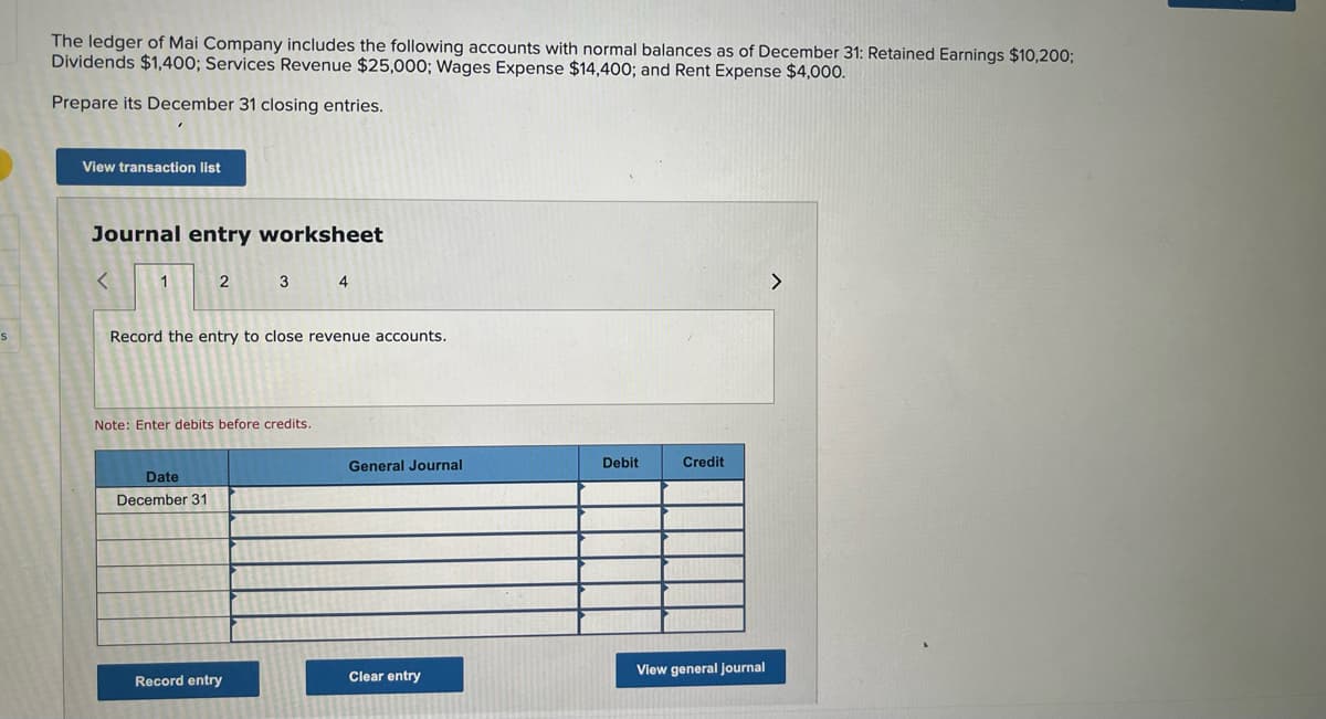 S
The ledger of Mai Company includes the following accounts with normal balances as of December 31: Retained Earnings $10,200;
Dividends $1,400; Services Revenue $25,000; Wages Expense $14,400; and Rent Expense $4,000.
Prepare its December 31 closing entries.
View transaction list
Journal entry worksheet
<
1
2
3 4
Record the entry to close revenue accounts.
Note: Enter debits before credits.
General Journal
Debit
Credit
Date
December 31
Clear entry
View general journal
Record entry