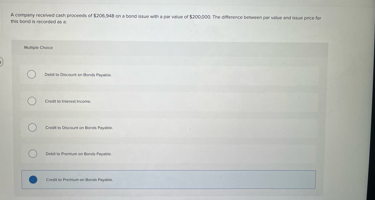 A company received cash proceeds of $206,948 on a bond issue with a par value of $200,000. The difference between par value and issue price for
this bond is recorded as a:
Multiple Choice
Debit to Discount on Bonds Payable.
Credit to Interest Income.
Credit to Discount on Bonds Payable.
Debit to Premium on Bonds Payable.
Credit to Premium on Bonds Payable.