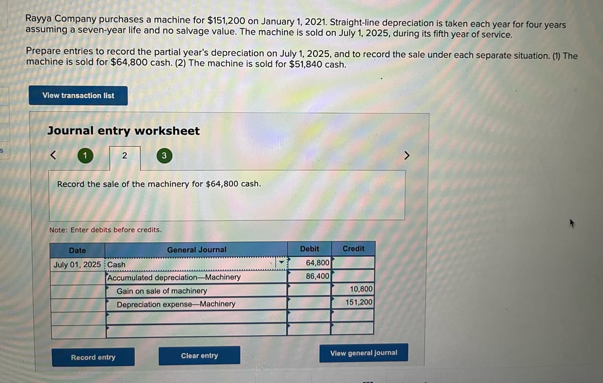 Rayya Company purchases a machine for $151,200 on January 1, 2021. Straight-line depreciation is taken each year for four years
assuming a seven-year life and no salvage value. The machine is sold on July 1, 2025, during its fifth year of service.
Prepare entries to record the partial year's depreciation on July 1, 2025, and to record the sale under each separate situation. (1) The
machine is sold for $64,800 cash. (2) The machine is sold for $51,840 cash.
View transaction list
Journal entry worksheet
く
2
Record the sale of the machinery for $64,800 cash.
Note: Enter debits before credits,
Date
General Journal
Debit
Credit
July 01, 2025 Cash
64,800
Accumulated depreciation-Machinery
86,400
Gain on sale of machinery
10,800
Depreciation expense-Machinery
151,200
Record entry
Clear entry
View general journal
