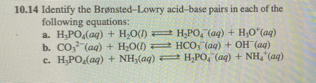 10.14 Identify the Brønsted-Lowry acid-base pairs in each of the
following equations:
a. H;PO,(aq) + H,O(l) 2 H,PO, (aq) + H,0"(aq)
b. СО (ад) + H-О() НСОЗ (ад) + ОН (ад)
C. H,PO.(aq) + NH,(aq) H,PO, (aq) + NH,*(aq)
2-
