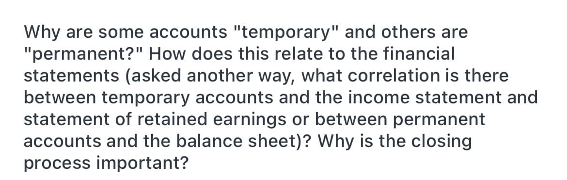 Why are some accounts "temporary" and others are
"permanent?" How does this relate to the financial
statements (asked another way, what correlation is there
between temporary accounts and the income statement and
statement of retained earnings or between permanent
accounts and the balance sheet)? Why is the closing
process important?
