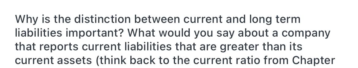 Why is the distinction between current and long term
liabilities important? What would you say about a company
that reports current liabilities that are greater than its
current assets (think back to the current ratio from Chapter
