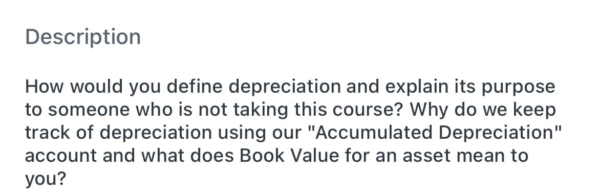 Description
How would you define depreciation and explain its purpose
to someone who is not taking this course? Why do we keep
track of depreciation using our "Accumulated Depreciation"
account and what does Book Value for an asset mean to
you?
