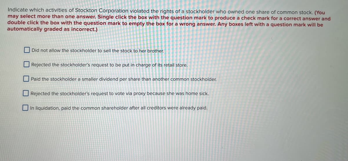 Indicate which activities of Stockton Corporation violated the rights of a stockholder who owned one share of common stock. (You
may select more than one answer. Single click the box with the question mark to produce a check mark for a correct answer and
double click the box with the question mark to empty the box for a wrong answer. Any boxes left with a question mark will be
automatically graded as incorrect.)
Did not allow the stockholder to sell the stock to her brother.
Rejected the stockholder's request to be put in charge of its retail store.
Paid the stockholder a smaller dividend per share than another common stockholder.
Rejected the stockholder's request to vote via proxy because she was home sick.
In liquidation, paid the common shareholder after all creditors were already paid.