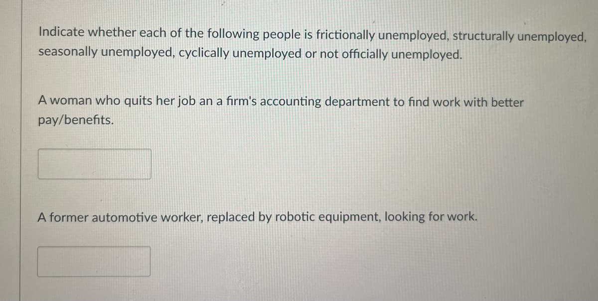 Indicate whether each of the following people is frictionally unemployed, structurally unemployed,
seasonally unemployed, cyclically unemployed or not officially unemployed.
A woman who quits her job an a firm's accounting department to find work with better
pay/benefits.
A former automotive worker, replaced by robotic equipment, looking for work.
