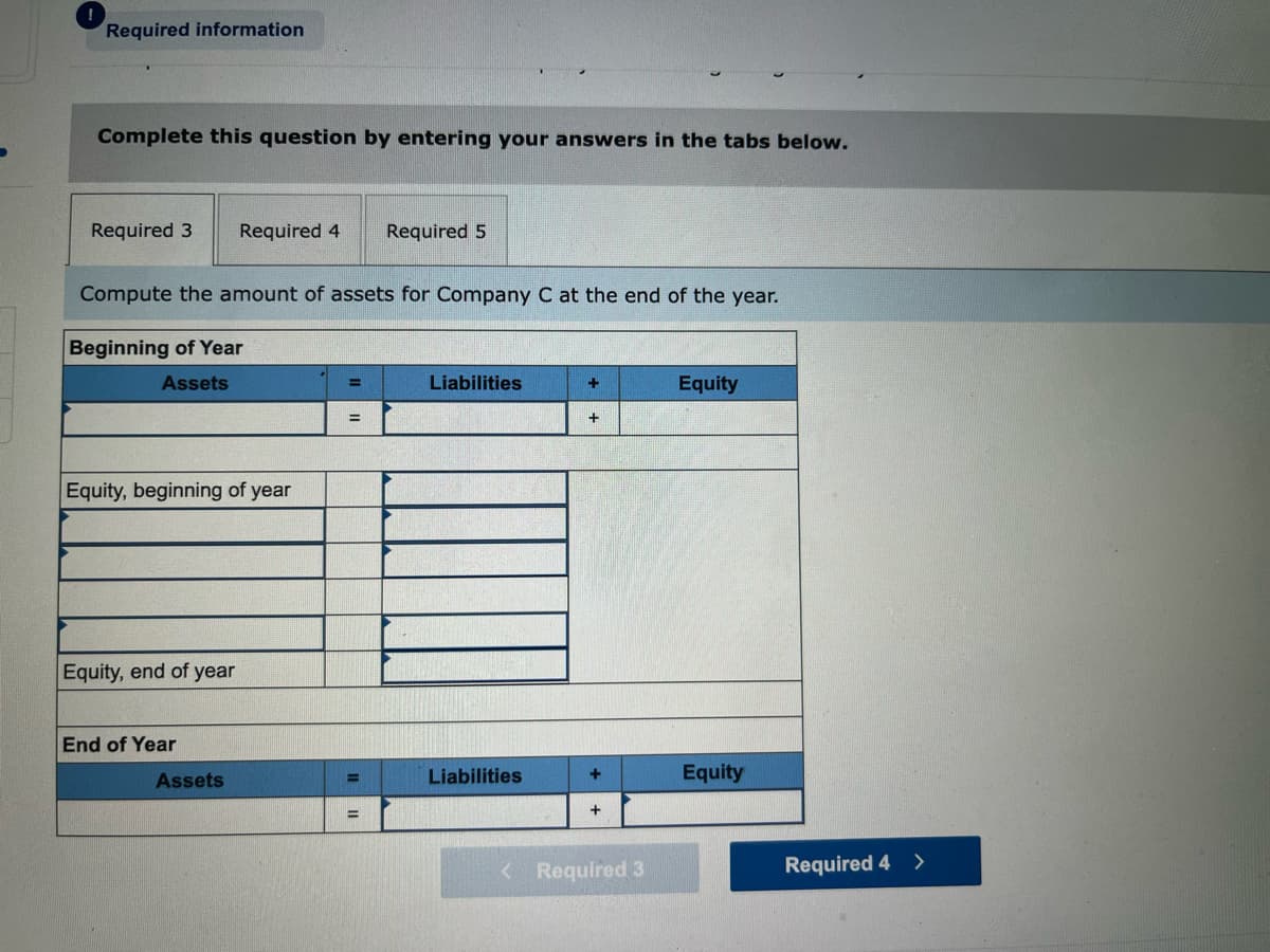Required information
Complete this question by entering your answers in the tabs below.
Required 3
Required 4
Required 5
Compute the amount of assets for Company C at the end of the year.
Beginning of Year
Assets
Liabilities
Equity
Equity, beginning of year
Equity, end of year
End of Year
Assets
Liabilities
Equity
%3D
+
%3D
<Required 3
Required 4 >

