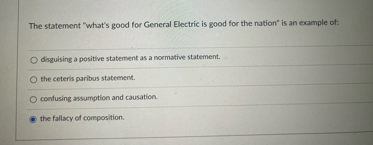 The statement "what's good for General Electric is good for the nation" is an example of:
disguising a positive statement
a normative statement.
the ceteris paribus statement.
confusing assumption and causation.
O the fallacy of composition.
