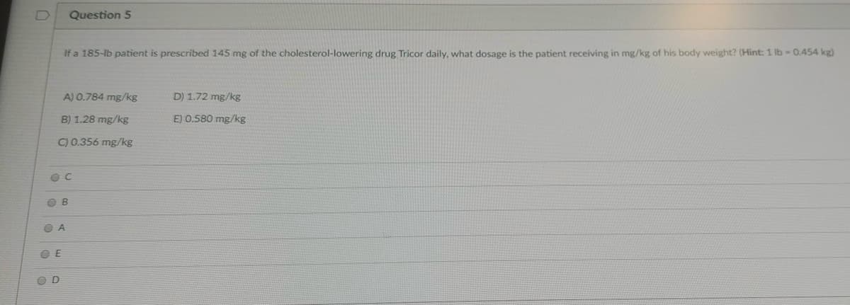 Question 5
If a 185-lb patient is prescribed 145 mg of the cholesterol-lowering drug Tricor daily, what dosage is the patient receiving in mg/kg of his body weight? (Hint: 1 lb 0.454 kg)
A) 0.784 mg/kg
D) 1.72 mg/kg
B) 1.28 mg/kg
E) 0.580 mg/kg
C) 0.356 mg/kg
O B
O A
O E
O D
