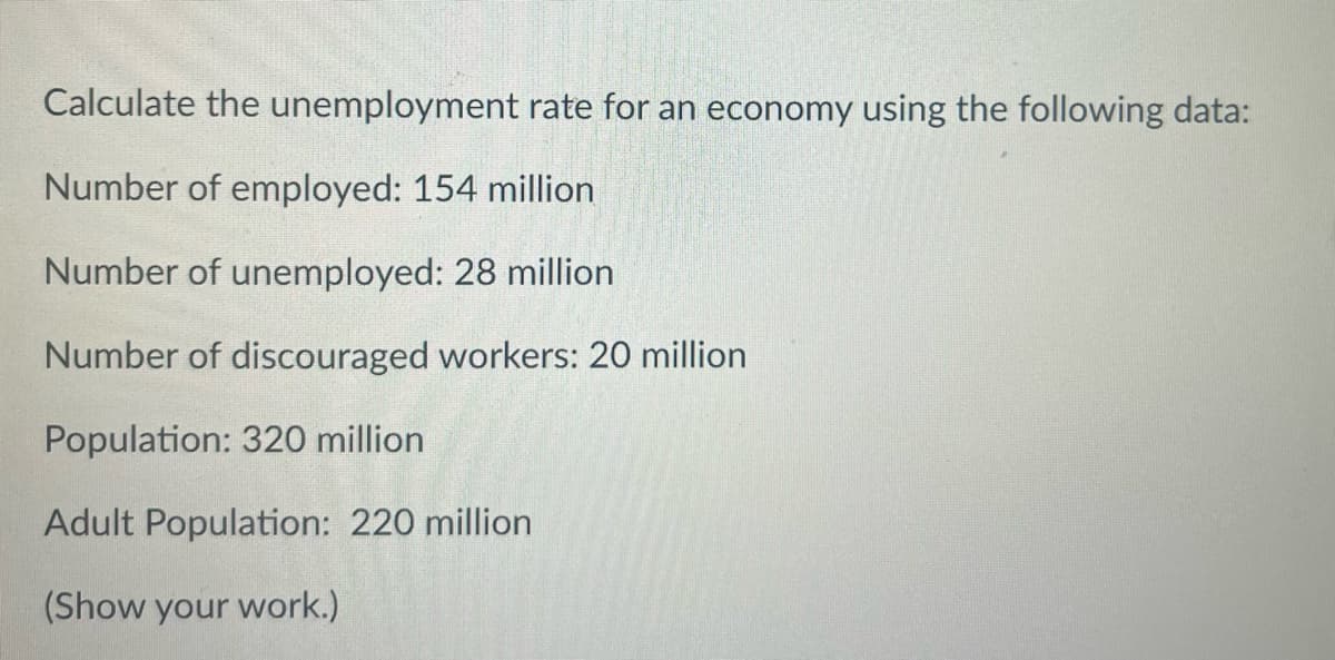 Calculate the unemployment rate for an economy using the following data:
Number of employed: 154 million
Number of unemployed: 28 million
Number of discouraged workers: 20 million
Population: 320 million
Adult Population: 220 million
(Show your work.)
