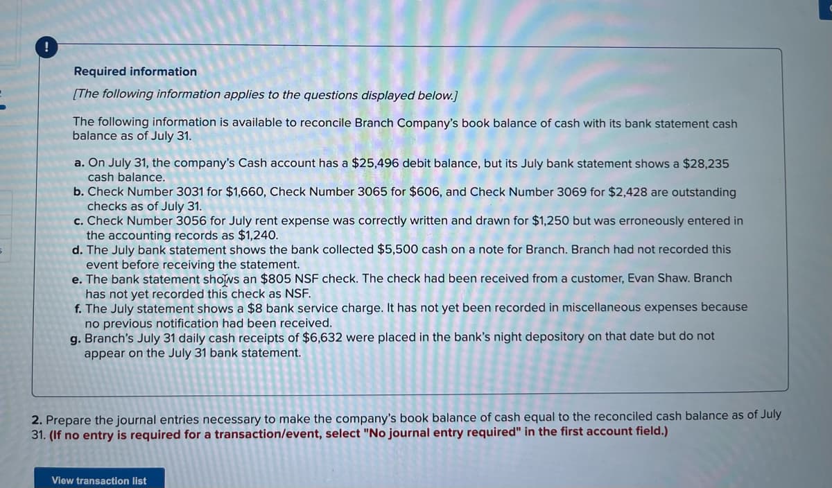 Required information
[The following information applies to the questions displayed below.]
The following information is available to reconcile Branch Company's book balance of cash with its bank statement cash
balance as of July 31.
a. On July 31, the company's Cash account has a $25,496 debit balance, but its July bank statement shows a $28,235
cash balance.
b. Check Number 3031 for $1,660, Check Number 3065 for $606, and Check Number 3069 for $2,428 are outstanding
checks as of July 31.
c. Check Number 3056 for July rent expense was correctly written and drawn for $1,250 but was erroneously entered in
the accounting records as $1,240.
d. The July bank statement shows the bank collected $5,500 cash on a note for Branch. Branch had not recorded this
event before receiving the statement.
e. The bank statement shows an $805 NSF check. The check had been received from a customer, Evan Shaw. Branch
has not yet recorded this check as NSF.
f. The July statement shows a $8 bank service charge. It has not yet been recorded in miscellaneous expenses because
no previous notification had been received.
g. Branch's July 31 daily cash receipts of $6,632 were placed in the bank's night depository on that date but do not
appear on the July 31 bank statement.
2. Prepare the journal entries necessary to make the company's book balance of cash equal to the reconciled cash balance as of July
31. (If no entry is required for a transaction/event, select "No journal entry required" in the first account field.)
View transaction list
