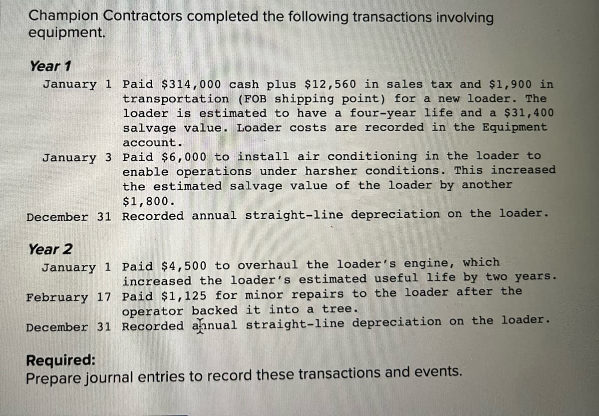 Champion Contractors completed the following transactions involving
equipment.
Year 1
January 1 Paid $314,000 cash plus $12,560 in sales tax and $1,900 in
transportation (FOB shipping point) for a new loader. The
loader is estimated to have a four-year life and a $31,400
salvage value. Loader costs are recorded in the Equipment
account.
January 3 Paid $6,000 to install air conditioning in the loader to
enable operations under harsher conditions. This increased
the estimated salvage value of the loader by another
$1,800.
December 31 Recorded annual straight-line depreciation on the loader.
Year 2
January 1 Paid $4,500 to overhaul the loader's engine, which
increased the loader's estimated useful life by two years.
February 17 Paid $1,125 for minor repairs to the loader after the
operator backed it into a tree.
December 31 Recorded aanual straight-line depreciation on the loader.
Required:
Prepare journal entries to record these transactions and events.
