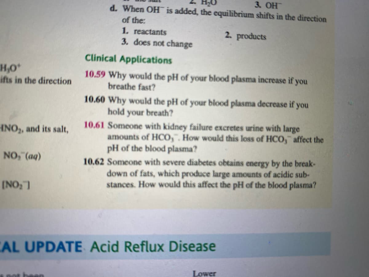 3. OH
d. When OH is added, the equilibrium shifts in the direction
of the:
1. reactants
3. does not change
2. products
Clinical Applications
H,O
ifts in the direction
10.59 Why would the pH of your blood plasma increase if you
breathe fast?
10.60 Why would the pH of your blood plasma decrease if you
hold your breath?
10.61 Someone with kidney failure excretes urine with large
amounts of HCO,". How would this loss of HCO, affect the
pH of the blood plasma?
10.62 Someone with severe diabetes obtains energy by the break-
down of fats, which produce large amounts of acidic sub-
stances. How would this affect the pH of the blood plasma?
HNO,, and its salt,
NO, (aq)
(NO, 7
CAL UPDATE Acid Reflux Disease
Lower

