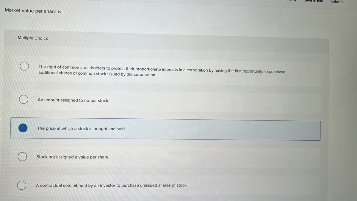 Market value per share is:
Multiple Choice
The right of common stockholders to protect their proportionate interests in a corporation by having the first opportunity to purchase
additional shares of common stock issued by the corporation.
An amount assigned to no-par stock.
The price at which a stock is bought and sold.
Stock not assigned a value per share.
A contractual commitment by an investor to purchase unissued shares of stock.
Submit