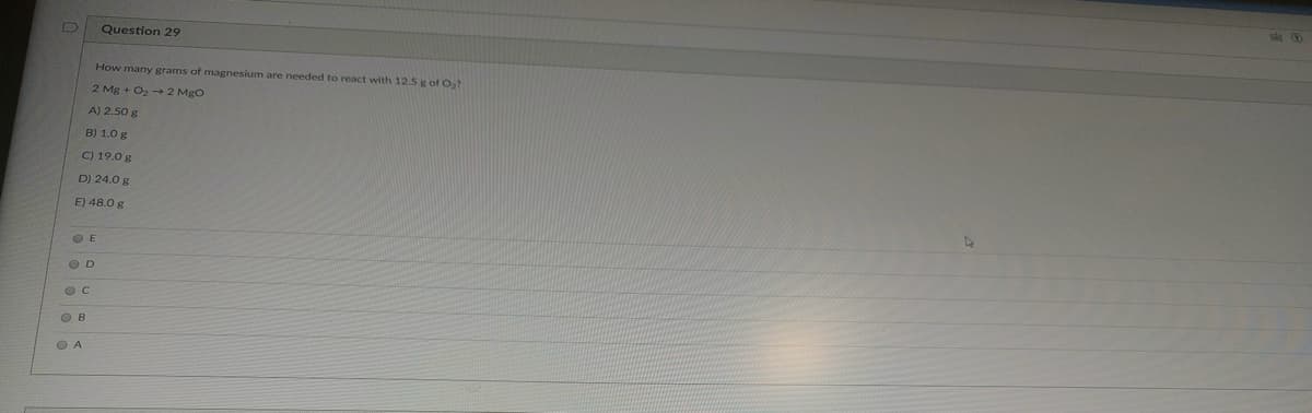 Question 29
How many grams of magnesium are needed to react with 12.5 g of O2
2 Mg + O2 - 2 Mgo
A) 2.50 g
B) 1.0 g
C) 19.0 g
D) 24.0 g
E) 48.0 g
O E
O D
O B
O A
