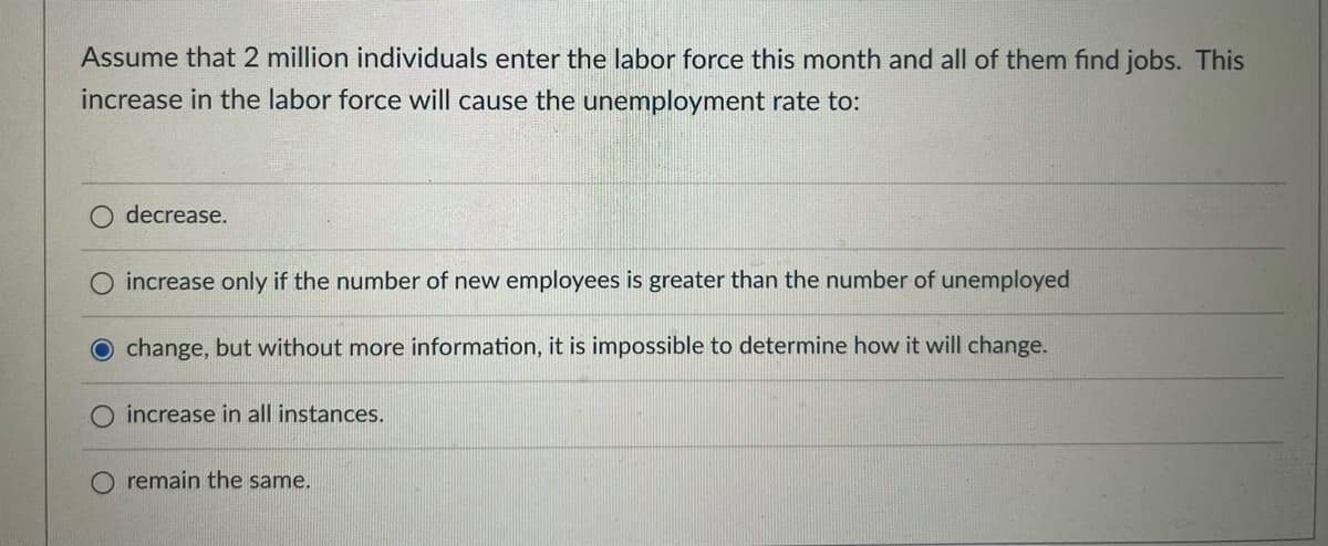 Assume that 2 million individuals enter the labor force this month and all of them find jobs. This
increase in the labor force will cause the unemployment rate to:
O decrease.
increase only if the number of new employees is greater than the number of unemployed
O change, but without more information, it is impossible to determine how it will change.
increase in all instances.
O remain the same.
