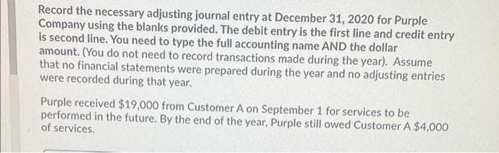 Record the necessary adjusting journal entry at December 31, 2020 for Purple
Company using the blanks provided. The debit entry is the first line and credit entry
is second line. You need to type the full accounting name AND the dollar
amount. (You do not need to record transactions made during the year). Assume
that no financial statements were prepared during the year and no adjusting entries
were recorded during that year.
Purple received $19,000 from Customer A on September 1 for services to be
performed in the future. By the end of the year, Purple still owed Customer A $4,000
of services.
