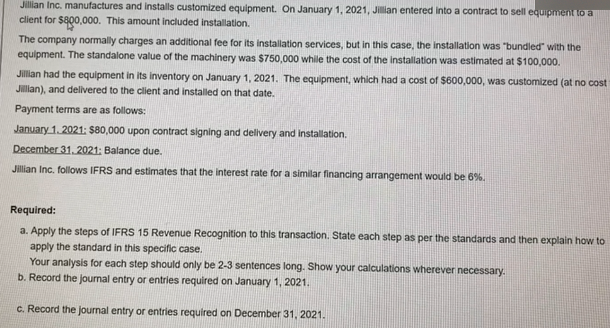 Jillian Inc. manufactures and installs customized equipment. On January 1, 2021, Jillian entered into a contract to sell equipment to a
client for $800,000. This amount included installation.
The company normally charges an additional fee for its installation services, but in this case, the installation was "bundled" with the
equipment. The standalone value of the machinery was $750,000 while the cost of the installation was estimated at $100,000.
Jillian had the equipment in its inventory on January 1, 2021. The equipment, which had a cost of $600,000, was customized (at no cost
Jillan), and delivered to the client and installed on that date.
Payment terms are as follows:
January 1, 2021: $80,000 upon contract signing and delivery and installation.
December 31, 2021; Balance due.
Jillian Inc. follows IFRS and estimates that the interest rate for a similar financing arrangement would be 6%.
Required:
a. Apply the steps of IFRS 15 Revenue Recognition to this transaction. State each step as per the standards and then explain how to
apply the standard in this specific case.
Your analysis for each step should only be 2-3 sentences long. Show your calculations wherever necessary.
b. Record the journal entry or entries required on January 1, 2021.
c. Record the journal entry or entries required on December 31, 2021.
