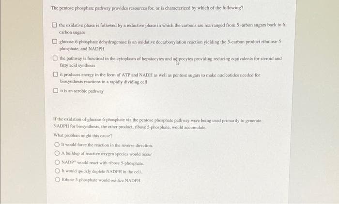 The pentose phosphate pathway provides resources for, or is characterized by which of the following?
the oxidative phase is followed by a reductive phase in which the carbons are rearranged from 5 -arbon sugars back to 6-
carbon sugars
O glucose-6 phosphate dehydrogenase is an oxidative decarbotylation reaction yielding the S-curbon product ribulose-5
phosphate, and NADPH
O the pathway is functioal in the cytoplaum of hepatocytes and adipocytes providing reducing equivalents for steroid and
fatty acid synthesis
O it produces energy in the form of ATP and NADH as well as pentose sugars to make nucleotides needed for
biosynthesis reactions in a rapidly dividing cell
O it is an aerobic pathway
If the oxidation of glucose 6 phosphate via the pentose phosphate pathway were being used primarily to generate
NADPH for biosynthesis, the other product, ribose S-phosphate, would accumulate.
What problem might this cause?
O It would force the reaction in the revense direction.
O A buildup of reactive oxygen species would occur
O NADP+ would react with ribose 5-phosphate.
O li would quickly deplete NADPH in the cell.
O Ribose S-phosphate would oxidize NADPH.
