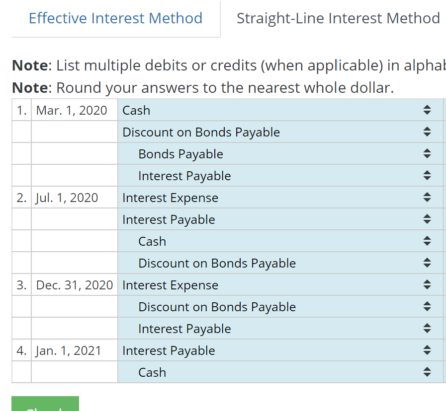 Effective Interest Method
Straight-Line Interest Method
Note: List multiple debits or credits (when applicable) in alphab
Note: Round your answers to the nearest whole dollar.
1. Mar. 1, 2020
Cash
Discount on Bonds Payable
Bonds Payable
Interest Payable
2. Jul. 1, 2020
Interest Expense
Interest Payable
Cash
Discount on Bonds Payable
3. Dec. 31, 2020 Interest Expense
Discount on Bonds Payable
Interest Payable
4. Jan. 1, 2021
Interest Payable
Cash

