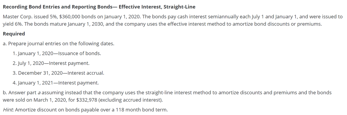 Recording Bond Entries and Reporting Bonds- Effective Interest, Straight-Line
Master Corp. issued 5%, $360,000 bonds on January 1, 2020. The bonds pay cash interest semiannually each July 1 and January 1, and were issued to
yield 6%. The bonds mature January 1, 2030, and the company uses the effective interest method to amortize bond discounts or premiums.
Required
a. Prepare journal entries on the following dates.
1. January 1, 2020–Issuance of bonds.
2. July 1, 2020–Interest payment.
3. December 31, 2020–Interest accrual.
4. January 1, 2021–Interest payment.
b. Answer part a assuming instead that the company uses the straight-line interest method to amortize discounts and premiums and the bonds
were sold on March 1, 2020, for $332,978 (excluding accrued interest).
Hint. Amortize discount on bonds payable over a 118 month bond term.

