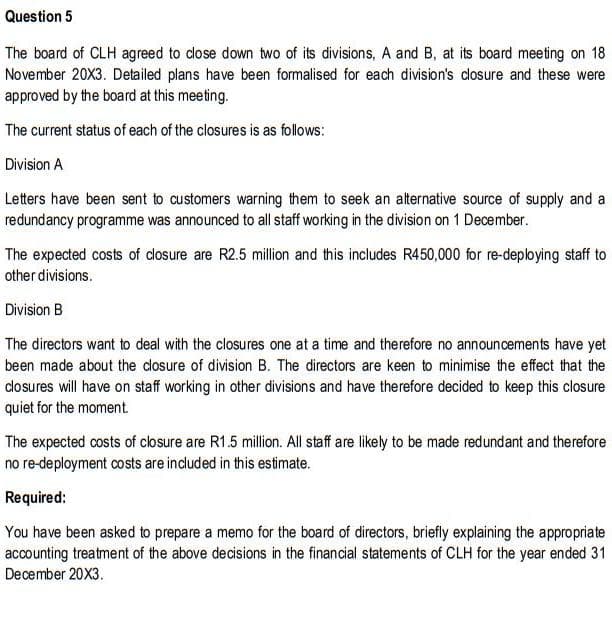 Question 5
The board of CLH agreed to close down two of its divisions, A and B, at its board meeting on 18
November 20X3. Detailed plans have been formalised for each division's dosure and these were
approved by the board at this meeting.
The current status of each of the closures is as follows:
Division A
Letters have been sent to customers warning them to seek an alternative source of supply and a
redundancy programme was announced to all staff working in the division on 1 December.
The expected costs of dosure are R2.5 million and this includes R450,000 for re-deploying staff to
other divisions.
Division B
The directors want to deal with the closures one at a time and therefore no announcements have yet
been made about the closure of division B. The directors are keen to minimise the effect that the
dlosures will have on staff working in other divisions and have therefore decided to keep this closure
quiet for the moment
The expected costs of closure are R1.5 million. All staff are likely to be made redundant and therefore
no re-deployment costs are included in this estimate.
Required:
You have been asked to prepare a memo for the board of directors, briefly explaining the appropriate
accounting treatment of the above decisions in the financial statements of CLH for the year ended 31
December 20X3.
