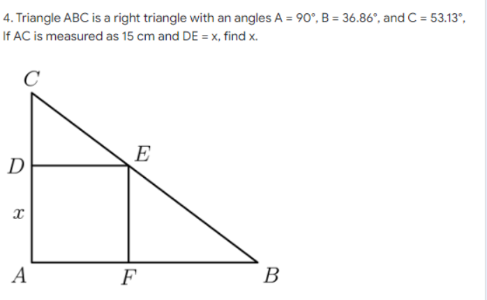 4. Triangle ABC is a right triangle with an angles A = 90°, B = 36.86°, and C = 53.13°,
If AC is measured as 15 cm and DE = x, find x.
C
E
D
А
F
В
